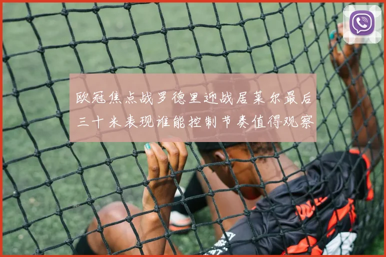 欧冠焦点战罗德里迎战居莱尔最后三十米表现谁能控制节奏值得观察