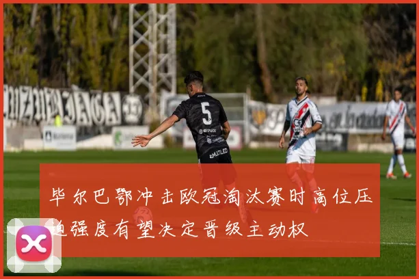 毕尔巴鄂冲击欧冠淘汰赛时高位压迫强度有望决定晋级主动权