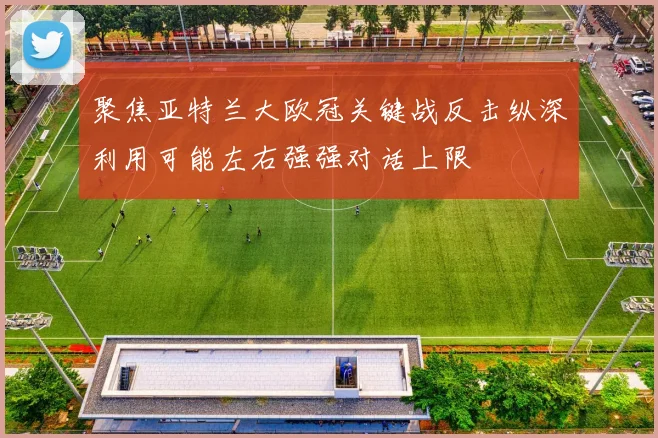 聚焦亚特兰大欧冠关键战反击纵深利用可能左右强强对话上限