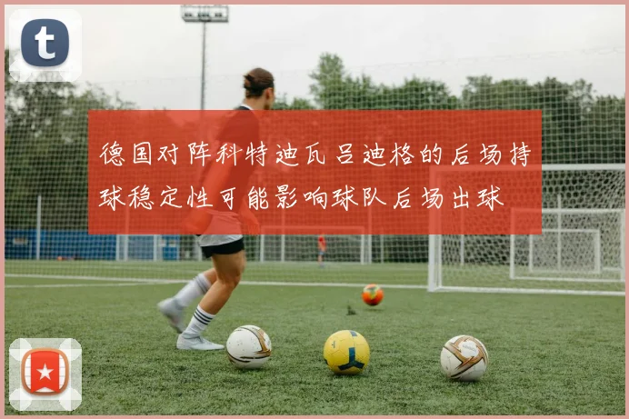 德国对阵科特迪瓦吕迪格的后场持球稳定性可能影响球队后场出球
