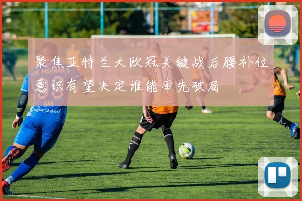 聚焦亚特兰大欧冠关键战后腰补位意识有望决定谁能率先破局