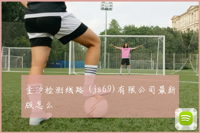 金沙检测线路 (js69)有限公司最新版怎么