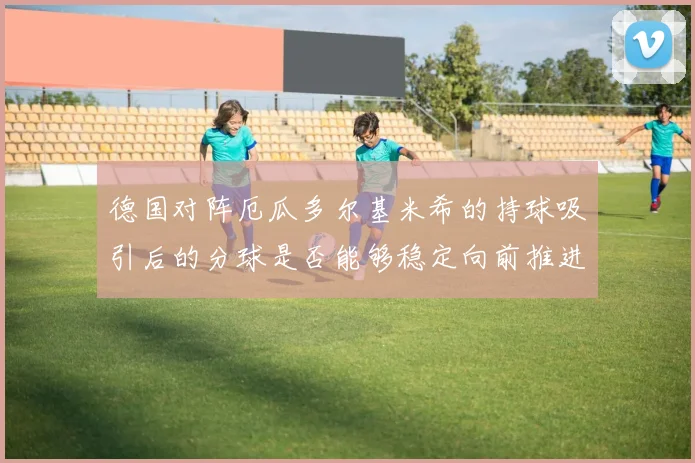 德国对阵厄瓜多尔基米希的持球吸引后的分球是否能够稳定向前推进