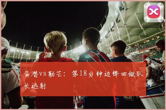 黄潜vs勒芒：第18分钟边锋回做队长远射