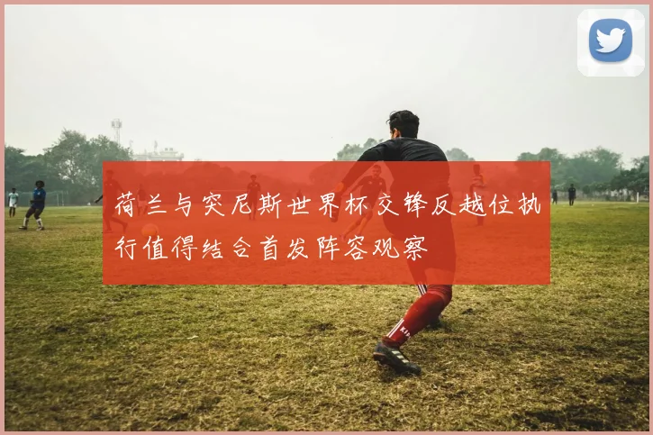 荷兰与突尼斯世界杯交锋反越位执行值得结合首发阵容观察