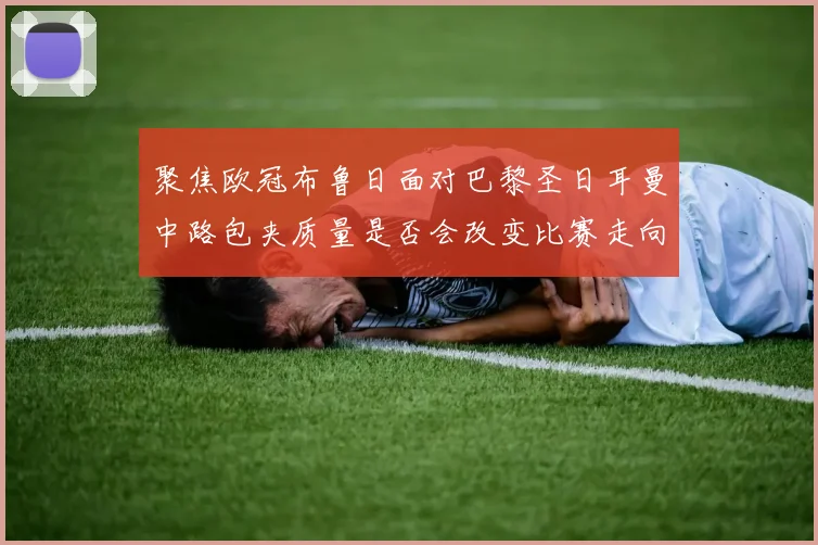 聚焦欧冠布鲁日面对巴黎圣日耳曼中路包夹质量是否会改变比赛走向