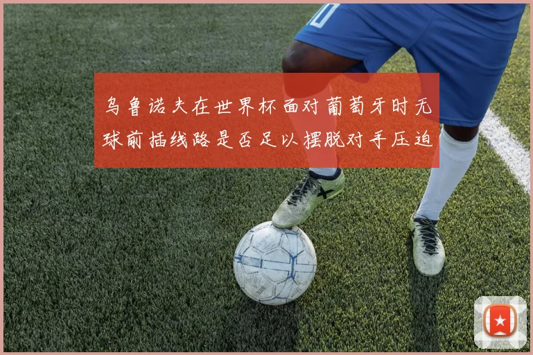 乌鲁诺夫在世界杯面对葡萄牙时无球前插线路是否足以摆脱对手压迫