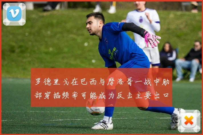 罗德里戈在巴西与摩洛哥一战中肋部穿插频率可能成为反击主要出口