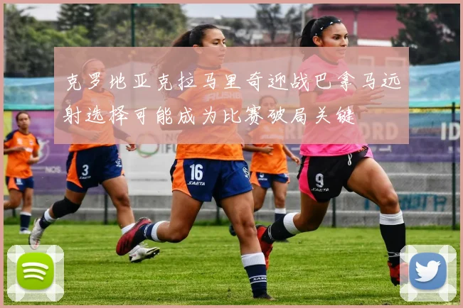 克罗地亚克拉马里奇迎战巴拿马远射选择可能成为比赛破局关键