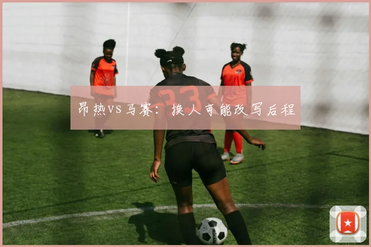 昂热vs马赛：换人可能改写后程